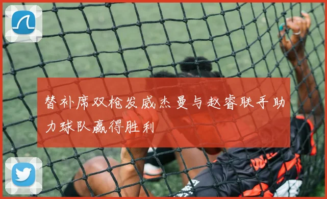替补席双枪发威杰曼与赵睿联手助力球队赢得胜利