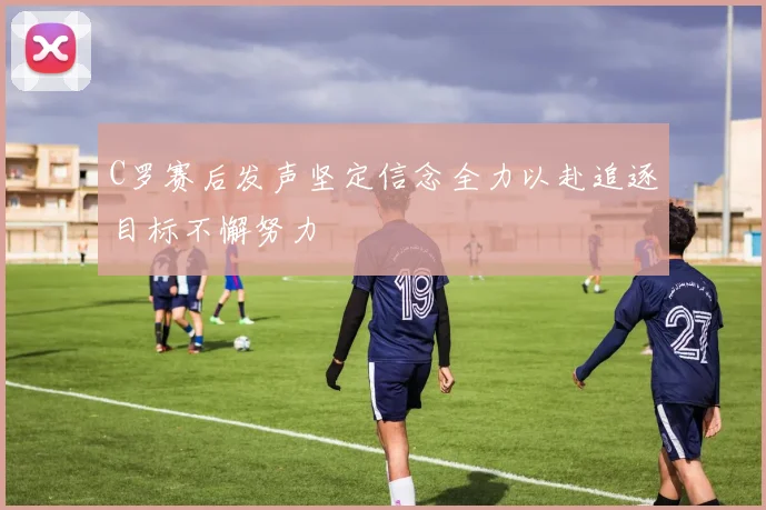 C罗赛后发声坚定信念全力以赴追逐目标不懈努力
