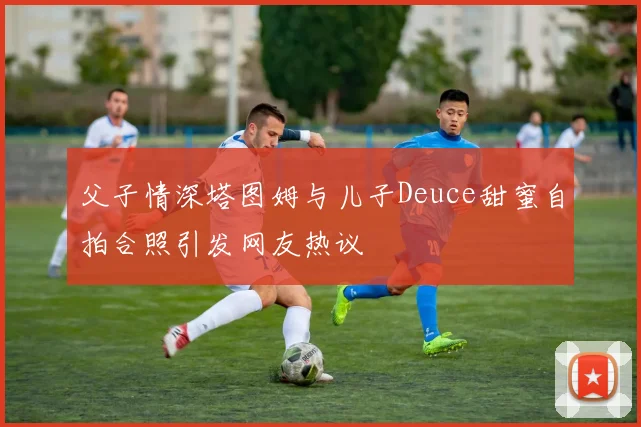 父子情深塔图姆与儿子Deuce甜蜜自拍合照引发网友热议