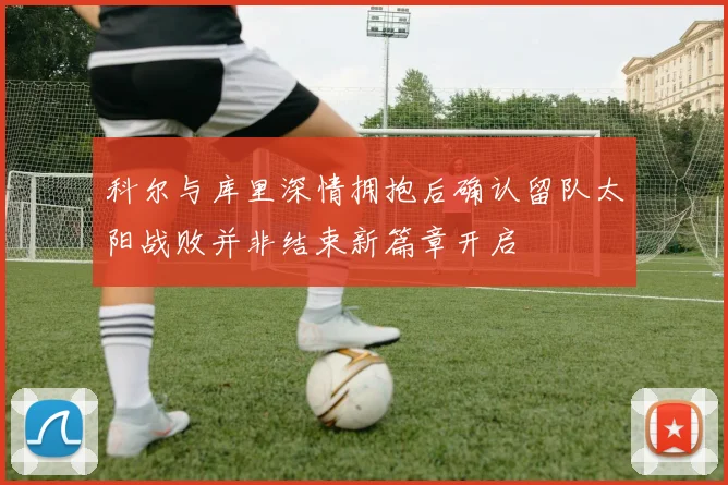 科尔与库里深情拥抱后确认留队太阳战败并非结束新篇章开启