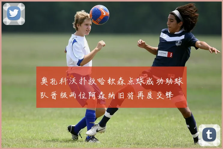 奥孔科沃扑救哈钦森点球成功助球队晋级两位阿森纳旧将再度交锋
