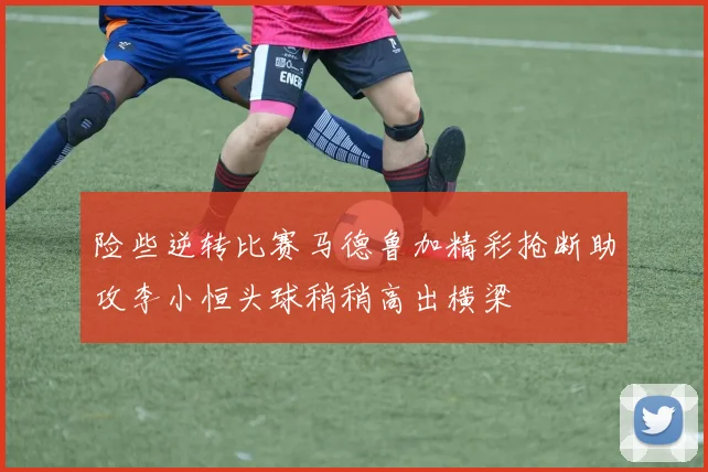 险些逆转比赛马德鲁加精彩抢断助攻李小恒头球稍稍高出横梁