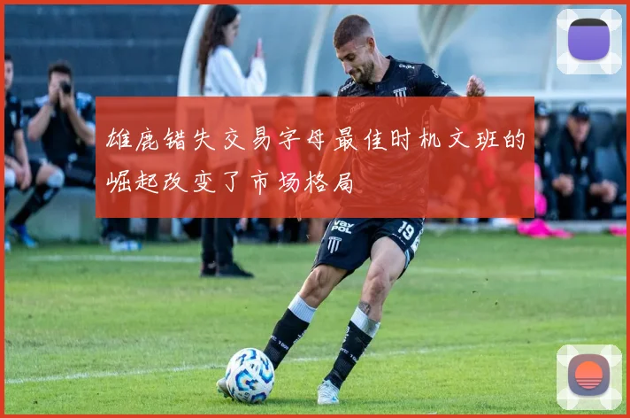 雄鹿错失交易字母最佳时机文班的崛起改变了市场格局