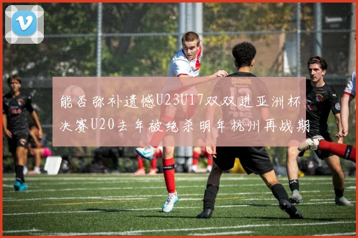 能否弥补遗憾U23U17双双进亚洲杯决赛U20去年被绝杀明年杭州再战期待辉煌