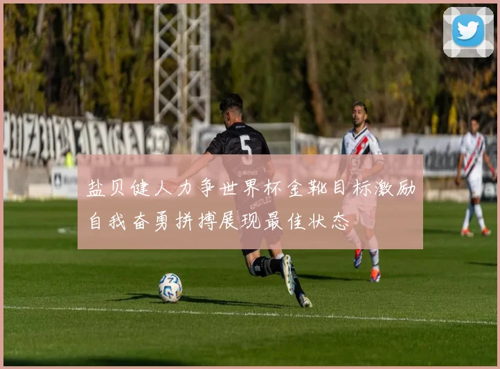 盐贝健人力争世界杯金靴目标激励自我奋勇拼搏展现最佳状态