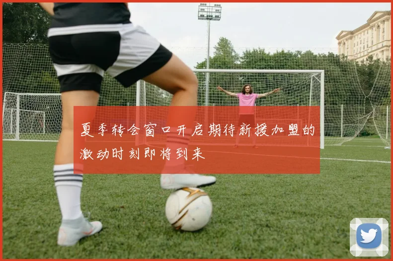 夏季转会窗口开启期待新援加盟的激动时刻即将到来