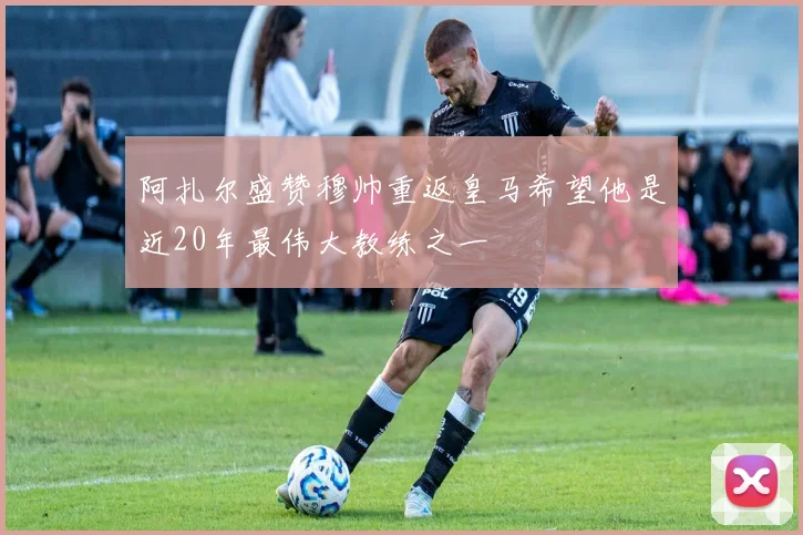阿扎尔盛赞穆帅重返皇马希望他是近20年最伟大教练之一