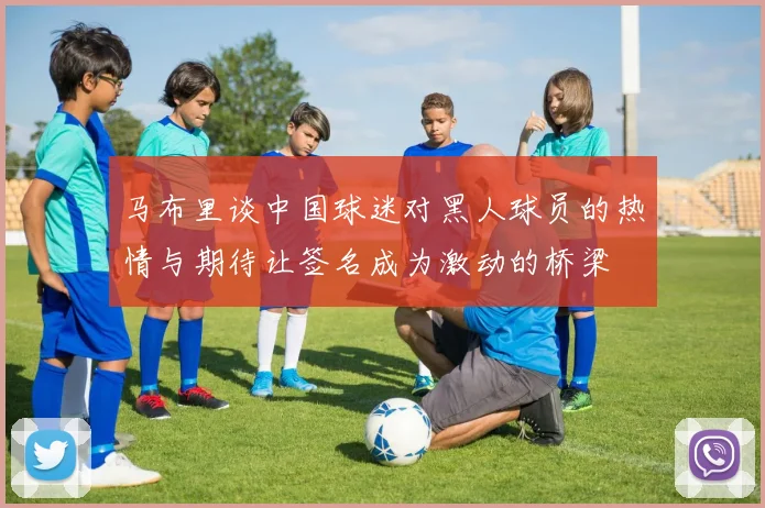 马布里谈中国球迷对黑人球员的热情与期待让签名成为激动的桥梁