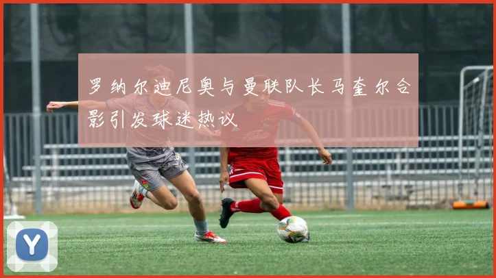 罗纳尔迪尼奥与曼联队长马奎尔合影引发球迷热议