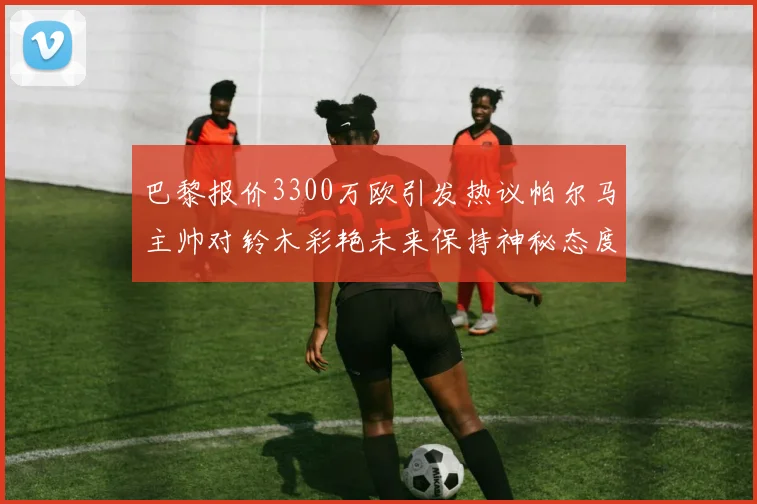 巴黎报价3300万欧引发热议帕尔马主帅对铃木彩艳未来保持神秘态度